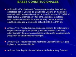 BASES CONSTITUCIONALES
Artículo 73.- Facultades del Congreso para revisar las medidas
adoptadas por el Consejo de Salubridad General en materia de
contaminación ambiental en virtud de las reformas de 1971 (FR. VI,
Base cuarta) y reformas en 1987 para establecer facultades
concurrentes en materia de preservación y restauración del
equilibrio ecológico y protección del ambiente (Fr. XXIX-G).
Artículo 115.- Facultades municipales en materia de tratamiento y
disposición de aguas residuales y residuos sólidos, creación y
administración de reservas ecológicas, elaboración y aplicación de
programas de ordenamiento ecológico.
Artículo 122.- Facultades de la Asamblea Legislativa del D.F. para
legislar en materia ambiental.
Artículo 124.- Reparto de facultades entre Federación y Estados.
8
 