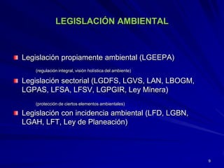 LEGISLACIÓN AMBIENTAL
Legislación propiamente ambiental (LGEEPA)
(regulación integral, visión holística del ambiente)
Legislación sectorial (LGDFS, LGVS, LAN, LBOGM,
LGPAS, LFSA, LFSV, LGPGIR, Ley Minera)
(protección de ciertos elementos ambientales)
Legislación con incidencia ambiental (LFD, LGBN,
LGAH, LFT, Ley de Planeación)
9
 
