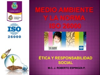 MEDIO AMBIENTE
Y LA NORMA
ISO 26000
M.C. J. ROBERTO ESPINOZA P.
ÉTICA Y RESPONSABILIDAD
SOCIAL
 