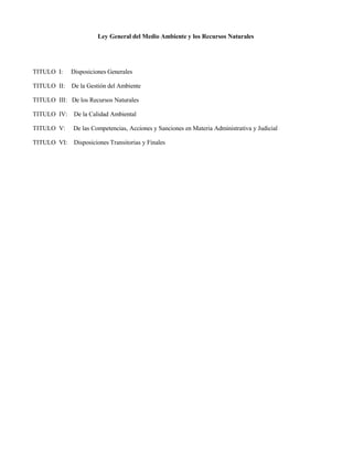 Ley General del Medio Ambiente y los Recursos Naturales
TITULO I: Disposiciones Generales
TITULO II: De la Gestión del Ambiente
TITULO III: De los Recursos Naturales
TITULO IV: De la Calidad Ambiental
TITULO V: De las Competencias, Acciones y Sanciones en Materia Administrativa y Judicial
TITULO VI: Disposiciones Transitorias y Finales
 