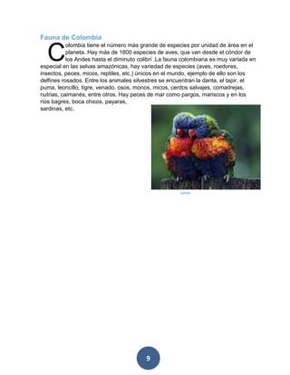 9 
Fauna de Colombia 
olombia tiene el número más grande de especies por unidad de área en el planeta. Hay más de 1800 especies de aves, que van desde el cóndor de los Andes hasta el diminuto colibrí .La fauna colombiana es muy variada en especial en las selvas amazónicas, hay variedad de especies (aves, roedores, insectos, peces, micos, reptiles, etc.) únicos en el mundo, ejemplo de ello son los delfines rosados. Entre los animales silvestres se encuentran la danta, el tapir, el puma, leoncillo, tigre, venado, osos, monos, micos, cerdos salvajes, comadrejas, nutrias, caimanés, entre otros. Hay peces de mar como pargos, mariscos y en los ríos bagres, boca chicos, payaras, sardinas, etc. 
C 
Loros  