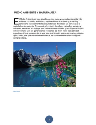 2 
l Medio Ambiente es todo aquello que nos rodea y que debemos cuidar, Se entiende por medio ambiente o medioambiente al entorno que afecta y condiciona especialmente las circunstancias de vida de las personas o la sociedad en su conjunto. Comprende el conjunto de valores naturales, sociales y culturales existentes en un lugar y un momento determinado, que influyen en la vida del ser humano y en las generaciones venideras. Es decir, no se trata sólo del espacio en el que se desarrolla la vida sino que también abarca seres vivos, objetos, agua, suelo, aire y las relaciones entre ellos, así como elementos tan intangibles como la cultura. 
MEDIO AMBIENTE Y NATURALEZA 
E 
Naturaleza 
 