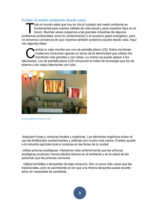 3 
Cuidar el medio ambiente desde casa. 
odo el mundo sabe que hoy en día el cuidado del medio ambiente es fundamental para nuestra calidad de vida actual y para nuestros hijos en el futuro. Muchas veces culpamos a las grandes industrias de algunos problemas ambientales como la contaminación o el excesivo gasto energético, pero no tomamos conciencia de que nosotros también podemos ayudar desde casa. Aquí van algunas ideas: 
ambia tu viejo monitor por uno de pantalla plana LCD. Estos monitores modernos consumen apenas un tercio de la electricidad que utilizan los monitores más grandes y con tubos. Lo mismo se puede aplicar a los televisores. Los de pantalla plana LCD consumen la mitad de la energía que los de plasma o los viejos televisores con tubo. 
Lo que podemos hacer en casa 
-Adquiere frutas y verduras locales y orgánicas. Los alimentos orgánicos evitan el uso de fertilizantes contaminantes y además son mucho más sanos. Puedes ayudar a la industria agrícola local si compras en las ferias de tu ciudad. 
-Utiliza pinturas ecológicas. Habíamos visto anteriormente que las pinturas ecológicas producen menos efectos tóxicos en el ambiente y en la salud de las personas que las pinturas comunes. 
-Utiliza bombillas o lamparitas de bajo consumo. Son un poco más caras que las tradicionales, pero te asombrarás al ver que una misma lamparita puede durarte años sin necesidad de cambiarla. 
T 
C  