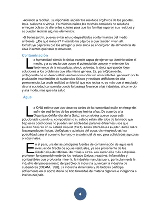 4 
-Aprende a reciclar. Es importante separar los residuos orgánicos de los papeles, latas, plásticos o vidrios. En muchos países las mismas empresas de residuos entregan bolsas de diferentes colores para que las familias separen sus residuos y se puedan reciclar algunos elementos. 
-Si tienes jardín, puedes evitar el uso de pesticidas contaminantes del medio ambiente. ¿De qué manera? Invitando los pájaros a que también vivan allí. Construye pajareras que los atraigan y ellos solos se encargarán de alimentarse de esos insectos que tanto te molestan. 
Contaminación 
a humanidad, siendo la única especie capaz de ejercer su dominio sobre el medio, y a su vez la que posee el potencial de conocer y entender los fenómenos de la naturaleza; siendo además, la única que puede idear soluciones a los problemas que ella misma genera. Es, paradójicamente, protagonista de un desequilibrio ambiental mundial sin antecedentes, generado por la producción incontrolable de sustancias tóxicas y residuos artificiales de alta permanencia. La cruda realidad ambiental que nos rodea no es más que el resultado de una sociedad consumista donde la balanza favorece a las industrias, al comercio y a la moda, más que a la salud 
Agua 
a ONU estima que dos terceras partes de la humanidad están en riesgo de sufrir de sed dentro de los próximos treinta años. De acuerdo a la Organización Mundial de la Salud, se considera que un agua está polucionada cuando su composición o su estado están alterados de tal modo que bajo esas condiciones no pueden ser empleadas para los diferentes usos que pueden hacerse en su estado natural (1961). Estas alteraciones pueden darse sobre las propiedades físicas, biológicas y químicas del agua, disminuyendo así su potabilidad para el consumo humano y su potencial de uso para actividades agrícolas o industriales. 
n el país, una de las principales fuentes de contaminación de agua es la evacuación directa de aguas residuales, ya sea proveniente de las residencias, de fábricas, de minas u otros. Las sustancias más peligrosas provienen fundamentalmente de los residuos tóxicos, reactivos, inflamables y combustibles que produce la minería, la industria manufacturera, particularmente la industria del procesamiento del petróleo, la industria química y la industria de curtiembres (IDEAM, 1998). La industria alimentaria y de bebidas participa activamente en el aporte diario de 688 toneladas de materia orgánica e inorgánica a los ríos del país. 
L 
L 
E  