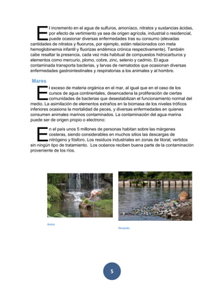 5 
l incremento en el agua de sulfuros, amoníaco, nitratos y sustancias ácidas, por efecto de vertimiento ya sea de origen agrícola, industrial o residencial, puede ocasionar diversas enfermedades tras su consumo (elevadas cantidades de nitratos y fluoruros, por ejemplo, están relacionados con meta hemoglobinemia infantil y fluorizas endémica crónica respectivamente). También cabe resaltar la presencia, cada vez más habitual de compuestos hidrocarburos y elementos como mercurio, plomo, cobre, zinc, selenio y cadmio. El agua contaminada transporta bacterias, y larvas de nematodos que ocasionan diversas enfermedades gastrointestinales y respiratorias a los animales y al hombre. 
Mares 
l exceso de materia orgánica en el mar, al igual que en el caso de los cursos de agua continentales, desencadena la proliferación de ciertas comunidades de bacterias que desestabilizan el funcionamiento normal del medio. La asimilación de elementos extraños en la biomasa de los niveles tróficos inferiores ocasiona la mortalidad de peces, y diversas enfermedades en quienes consumen animales marinos contaminados. La contaminación del agua marina puede ser de origen propio o electrono: 
n el país unos 5 millones de personas habitan sobre las márgenes costeras, siendo considerables en muchos sitios las descargas de nitrógeno y fósforo. Los residuos industriales en zonas de litoral, vertidos sin ningún tipo de tratamiento. Los océanos reciben buena parte de la contaminación proveniente de los ríos. 
E 
E 
E 
Antes 
Después  