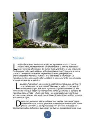 7 
Naturaleza 
a naturaleza, en su sentido más amplio, es equivalente al mundo natural, universo físico, mundo material o universo material. El término "naturaleza" hace referencia a fenómenos del mundo físico, y también a la vida en general. Por lo general no incluye los objetos artificiales ni la intervención humana, a menos que se la califique de manera que haga referencia a ello, por ejemplo con expresiones como "naturaleza humana" o "la totalidad de la naturaleza". La naturaleza también se encuentra diferenciada de lo sobrenatural. Se extiende desde el mundo subatómico al galáctico. 
a palabra "Naturaleza" proviene de la palabra latina natura, que significa "el curso de las cosas, carácter natural.” Natura es la traducción latina de la palabra griega physis, que en su significado original hacía referencia a la forma innata en la que crecen espontáneamente plantas y animales. El concepto de naturaleza como un todo —el universo físico— es un concepto más reciente que adquirió un uso cada vez más amplio con el desarrollo del método científico moderno en los últimos siglos. 
entro de los diversos usos actuales de esta palabra, "naturaleza" puede hacer referencia al dominio general de diversos tipos de seres vivos, como plantas y animales, y en algunos casos a los procesos asociados con objetos inanimados - la forma en que existen los diversos tipos particulares de cosas 
L 
L 
D 
Paraíso 
 