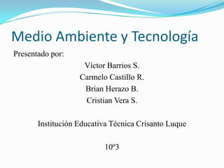 Medio Ambiente y Tecnología Presentado por:  Víctor Barrios S. Carmelo Castillo R. Brian Herazo B. Cristian Vera S.  Institución Educativa Técnica Crisanto Luque 10º3 