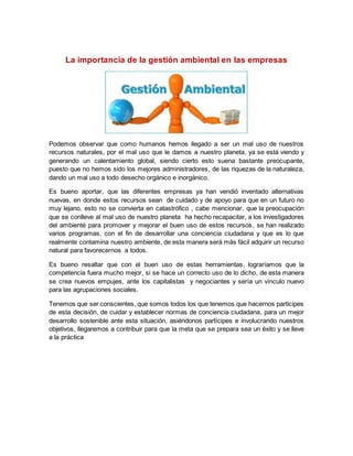 La importancia de la gestión ambiental en las empresas 
Podemos observar que como humanos hemos llegado a ser un mal uso de nuestros 
recursos naturales, por el mal uso que le damos a nuestro planeta, ya se está viendo y 
generando un calentamiento global, siendo cierto esto suena bastante preocupante, 
puesto que no hemos sido los mejores administradores, de las riquezas de la naturaleza, 
dando un mal uso a todo desecho orgánico e inorgánico. 
Es bueno aportar, que las diferentes empresas ya han vendió inventado alternativas 
nuevas, en donde estos recursos sean de cuidado y de apoyo para que en un futuro no 
muy lejano, esto no se convierta en catastrófico , cabe mencionar, que la preocupación 
que se conlleve al mal uso de nuestro planeta ha hecho recapacitar, a los investigadores 
del ambienté para promover y mejorar el buen uso de estos recursos, se han realizado 
varios programas, con el fin de desarrollar una conciencia ciudadana y que es lo que 
realmente contamina nuestro ambiente, de esta manera será más fácil adquirir un recurso 
natural para favorecernos a todos. 
Es bueno resaltar que con el buen uso de estas herramientas, lograríamos que la 
competencia fuera mucho mejor, si se hace un correcto uso de lo dicho, de esta manera 
se crea nuevos empujes, ante los capitalistas y negociantes y sería un vínculo nuevo 
para las agrupaciones sociales. 
Tenemos que ser conscientes, que somos todos los que tenemos que hacernos participes 
de esta decisión, de cuidar y establecer normas de conciencia ciudadana, para un mejor 
desarrollo sostenible ante esta situación, asiéndonos partícipes e involucrando nuestros 
objetivos, llegaremos a contribuir para que la meta que se prepara sea un éxito y se lleve 
a la práctica 
 