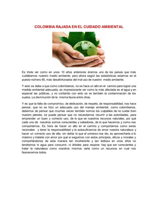 COLOMBIA RAJADA EN EL CUIDADO AMBIENTAL 
Es triste ver como en unos 10 años anteriores éramos uno de los países que más 
cuidábamos nuestro medio ambiente, pero ahora según las estadísticas estamos en el 
puesto número 85, más desafortunados del mal uso de nuestro medio ambiente. 
Y esto se debe a que como colombianos, no se hace un alto en el camino para lograr una 
medida ambiental adecuada, es impresionante ver como la más afectada es el agua y en 
especial las públicas, y no contando con esto se ve también la contaminación de los 
suelos, La disminución de la misma fauna entre otras. 
Y es que la falta de compromiso, de dedicación, de respeto, de responsabilidad, nos hace 
pensar, que no se hizo un adecuado uso del manejo ambiental, como colombianos, 
debemos de pensar que muchas veces también somos los culpables de no cuidar bien 
nuestro planeta, se puede pensar que no necesitamos recurrir a las autoridades, para 
emprender un buen y correcto uso, de lo que es nuestros recursos naturales, por qué 
cada uno de nosotros somos conscientes y sabedores, de lo que hacemos y como nos 
comportamos. Es hora de hacer un alto en el camino y comportarnos como seres 
racionales y tener la responsabilidad y la autosuficiencia de amar nuestra naturaleza y 
hacer un correcto uso de ella, sin dañar lo que el universo nos dio, es aprovecharla a lo 
máximo y tratarla con amor por qué si seguimos con estos principios, éticos y morales y 
comportándonos de esta manera tan incoherente y tan tediosa en unos años no 
tendremos ni agua para consumir, ni árboles para respirar, hay que ser conscientes y 
tratar la naturaleza como nosotros mismos verla como un recursos en cual nos 
favorecemos todos. 
 