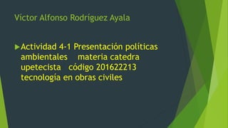 Víctor Alfonso Rodríguez Ayala
Actividad 4-1 Presentación políticas
ambientales materia catedra
upetecista código 201622213
tecnología en obras civiles
 