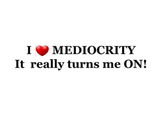 I    MEDIOCRITY
It really turns me ON!
 