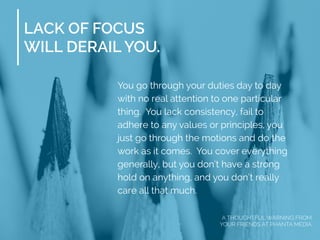 LACK OF FOCUS
WILL DERAIL YOU.
You go through your duties day to day
with no real attention to one particular
thing. You lack consistency, fail to
adhere to any values or principles, you
just go through the motions and do the
work as it comes. You cover everything
generally, but you don’t have a strong
hold on anything, and you don’t really
care all that much.
A THOUGHTFUL WARNING FROM
YOUR FRIENDS AT PHANTA MEDIA
 
