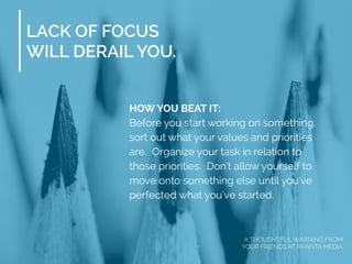LACK OF FOCUS
WILL DERAIL YOU.
HOW YOU BEAT IT:
Before you start working on something,
sort out what your values and priorities
are. Organize your task in relation to
those priorities. Don't allow yourself to
move onto something else until you've
perfected what you've started.
A THOUGHTFUL WARNING FROM
YOUR FRIENDS AT PHANTA MEDIA
 
