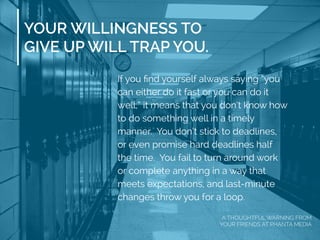 YOUR WILLINGNESS TO
GIVE UP WILL TRAP YOU.
If you ﬁnd yourself always saying “you
can either do it fast or you can do it
well,” it means that you don’t know how
to do something well in a timely
manner. You don’t stick to deadlines,
or even promise hard deadlines half
the time. You fail to turn around work
or complete anything in a way that
meets expectations, and last-minute
changes throw you for a loop.
A THOUGHTFUL WARNING FROM
YOUR FRIENDS AT PHANTA MEDIA
 