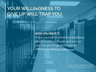 HOW YOU BEAT IT:
Force yourself to commit to deadlines.
Practice your craft over and over so
you can get things done quicker
without sacriﬁcing quality.
YOUR WILLINGNESS TO
GIVE UP WILL TRAP YOU.
A THOUGHTFUL WARNING FROM
YOUR FRIENDS AT PHANTA MEDIA
 