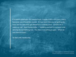 If it seems dramatic, if it seems frank, maybe even a bit scary, that's
because you should be scared. It may seem like you're getting by
now, but no one ever got ahead at a walking pace. Let this be a
wake up call. Start trying today — holding yourself to account and
striving for something real. You have everything to gain. What do
you have to lose?
 
To hell with mediocrity.
A THOUGHTFUL WARNING FROM
YOUR FRIENDS AT PHANTA MEDIA
 
