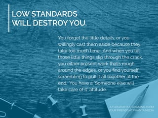 LOW STANDARDS
WILL DESTROY YOU.
You forget the little details, or you
willingly cast them aside because they
take too much time. And when you let
those little things slip through the crack,
you either present work that's rough
around the edges, or you ﬁnd yourself
scrambling to pull it all together at the
end. You have a "Someone else will
take care of it" attitude.
A THOUGHTFUL WARNING FROM
YOUR FRIENDS AT PHANTA MEDIA
 