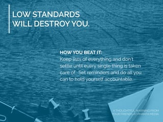 LOW STANDARDS
WILL DESTROY YOU.
HOW YOU BEAT IT:
Keep lists of everything and don’t
settle until every single thing is taken
care of. Set reminders and do all you
can to hold yourself accountable.
A THOUGHTFUL WARNING FROM
YOUR FRIENDS AT PHANTA MEDIA
 
