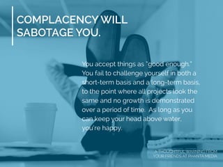 COMPLACENCY WILL
SABOTAGE YOU.
You accept things as “good enough.”
You fail to challenge yourself in both a
short-term basis and a long-term basis,
to the point where all projects look the
same and no growth is demonstrated
over a period of time. As long as you
can keep your head above water,
you’re happy.
A THOUGHTFUL WARNING FROM
YOUR FRIENDS AT PHANTA MEDIA
 