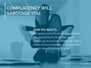 COMPLACENCY WILL
SABOTAGE YOU.
HOW YOU BEAT IT:
Set goals every month to know where
you would like to be in the future.
Check up on yourself often and makes
notes of your progress, to ensure that
you're always striving to grow.
A THOUGHTFUL WARNING FROM
YOUR FRIENDS AT PHANTA MEDIA
 
