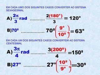 EM CADA UMO DOS SIGUINTES CASOS CONVERTER AO SISTEMA
SEXAGESIMAL
A)
2
rad
3
π
...........
o
2(180 )
3
= o
120
g
B)70 .................
g
70
o
g
9
10
 
 ÷
 
= o
63
EM CADA UM DOS SIGUINTES CASOS CONVERTEIR AO SISTEMA
CENTESIMAL
A)
3
rad
4
π
...........
g
3(200 )
4
= g
150
o
B)27 ................ o
27
g
o
10
9
 
 ÷
 
= g
30
 