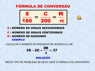 FÓRMULA DE CONVERSÃO
S
180
=
C
200
=
R
π
S : NÚMERO DE GRAUS SEXAGESIMAIS
C : NÚMERO DE GRAUS CENTESIMAIS
R : NÚMERO DE RADIANES
EXEMPLO
CALCULAR O NÚMERO DE RADIANOS DE UM ÂNGULO, SE:
8R
3S 2C 37− + =
π
NESTE TIPO DE PROBLEMA SE DEVE USAR A FÓRMULA DE CONVERSÃO
SOLUÇÃO
 