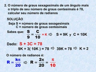 2. O número de graus sexagesimais de um ângulo mais
o triplo de seu número de graus centesimais é 78,
calcular seu número de radianos
SOLUÇÃO
Seja S = número de graus sexagesimais
C = número de graus centesimais
Sabes que: S C
9 10
= = K y
Dado: S + 3C = 78
S = 9K C = 10K
9K + 3( 10K ) = 78 39K = 78 K = 2
O número de radianos é:
k
R
20
π
=
2
R
20
π
= =
10
π
 