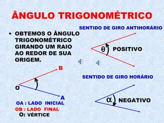 ÂNGULO TRIGONOMÉTRICO
• OBTEMOS O ÂNGULO
TRIGONOMÉTRICO
GIRANDO UM RAIO
AO REDOR DE SUA
ORIGEM.
SENTIDO DE GIRO HORÁRIO
SENTIDO DE GIRO ANTIHORÁRIO
OA : LADO INICIAL
)O
A
B
<
)
<
θ POSITIVO
)
<
α NEGATIVO
OB : LADO FINAL
O: VÉRTICE
 