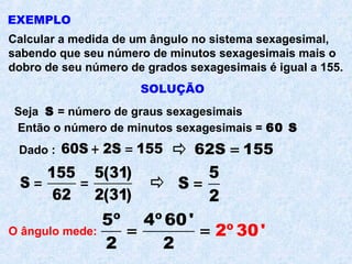 EXEMPLO
Calcular a medida de um ângulo no sistema sexagesimal,
sabendo que seu número de minutos sexagesimais mais o
dobro de seu número de grados sexagesimais é igual a 155.
SOLUÇÃO
Seja S = número de graus sexagesimais
Então o número de minutos sexagesimais = 60 S
Dado :
155 5(31)
S
62 2(31)
= =
60S 2S 155+ = 62S 155=
5
S
2
=
O ângulo mede:
5º 4º 60'
2
2 2
º 30'= =
 