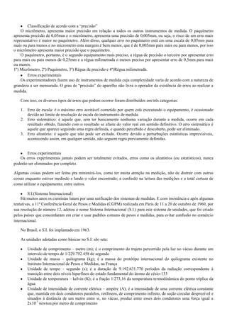 Classificação de acordo com a “precisão”
O micrômetro, apresenta maior precisão em relação a todos os outros instrumentos de medida. O paquímetro
apresenta precisão de 0,05mm e o micrômetro, apresenta uma precisão de 0,005mm, ou seja, o risco de um erro mais
representativo é maior no paquímetro. Além disso, qualquer erro no paquímetro está em uma escala de 0,05mm para
mais ou para menos e no micrometro esta margem é bem menor, que é de 0,005mm para mais ou para menos, por isso
o micrômetro apresenta maior precisão que o paquímetro.
O paquímetro, portanto, é o segundo equipamento mais preciso, a régua de precisão o terceiro por apresentar erro
para mais ou para menos de 0,25mm e a régua milimetrada o menos preciso por apresentar erro de 0,5mm para mais
ou menos.
1º) Micrômetro, 2º) Paquímetro, 3º) Régua de precisão e 4º)Régua milimetrada.
Erros experimentais
Os experimentadores fazem uso de instrumentos de medida cuja complexidade varia de acordo com a natureza de
grandeza a ser mensurada. O grau de “precisão” do aparelho não livra o operador da existência de erros ao realizar a
medida.
Com isso, os diversos tipos de erros que podem ocorrer foram distribuídos em três categorias:
1. Erro de escala: é o máximo erro aceitável cometido por quem está executando o equipamento, é ocasionado
devido ao limite de resolução de escala do instrumento de medida.
2. Erro sistemático: é aquele que, sem ter basicamente nenhuma variação durante a medida, ocorre em cada
resultado obtido, fazendo com o resultado se afaste do valor real em sentido definitivo. O erro sistemático é
aquele que aparece seguindo uma regra definida, e quando percebido e descoberto, pode ser eliminado.
3. Erro aleatório: é aquele que não pode ser evitado. Ocorre devido a perturbações estatísticas imprevisíveis,
acontecendo assim, em qualquer sentido, não seguem regra previamente definidas.
Erros experimentais
Os erros experimentais jamais podem ser totalmente evitados, erros como os aleatórios (ou estatísticos), nunca
poderão ser eliminados por completo.
Algumas coisas podem ser feitas pra minimizá-los, como ter muita atenção na medição, não de distrair com outras
coisas enquanto estiver medindo e lendo o valor encontrado; a confusão na leitura das medições e a total certeza de
como utilizar o equipamento; entre outros.
S.I.(Sistema Internacional)
Há muitos anos os cientistas lutam por uma unificação dos sistemas de medidas. E com insistência e após algumas
tentativas, a 11ª Conferência Geral de Pesos e Medidas (CGPM) realizada em Paris de 11 a 20 de outubro de 1960, por
sua resolução de número 12, adotou o nome Sistema Internacional (S.I.) para este sistema de unidades, que foi criado
pelos países que concordaram em criar e usar padrões comuns de pesos e medidas, para evitar confusão no comércio
internacional.
No Brasil, o S.I. foi implantado em 1963.
As unidades adotadas como básicas no S.I. são sete:
Unidade de comprimento – metro (m); é o comprimento do trajeto percorrido pela luz no vácuo durante um
intervalo de tempo de 1/229.792.458 de segundo
Unidade de massa – quilograma (kg); é a massa do protótipo internacional do quilograma existente no
Instituto Internacional de Pesos e Medidas, na França
Unidade de tempo – segundo (s); é a duração de 9.192.631.770 períodos da radiação correspondente à
transição entre dois níveis hiperfinos do estado fundamental do átomo de césio-133
Unidade de temperatura – kelvin (K); é a fração 1/273,16 da temperatura termodinâmica do ponto tríplice da
água
Unidade de intensidade de corrente elétrica – ampère (A); é a intensidade de uma corrente elétrica constante
que, mantida em dois condutores paralelos, retilíneos, de comprimento infinito, de seção circular desprezível e
situados à distância de um metro entre si, no vácuo, produz entre esses dois condutores uma força igual a
2x10-7
newton por metro de comprimento
 