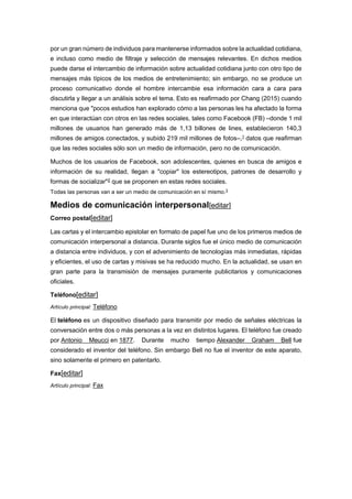 por un gran número de individuos para mantenerse informados sobre la actualidad cotidiana,
e incluso como medio de filtraje y selección de mensajes relevantes. En dichos medios
puede darse el intercambio de información sobre actualidad cotidiana junto con otro tipo de
mensajes más típicos de los medios de entretenimiento; sin embargo, no se produce un
proceso comunicativo donde el hombre intercambie esa información cara a cara para
discutirla y llegar a un análisis sobre el tema. Esto es reafirmado por Chang (2015) cuando
menciona que "pocos estudios han explorado cómo a las personas les ha afectado la forma
en que interactúan con otros en las redes sociales, tales como Facebook (FB) –donde 1 mil
millones de usuarios han generado más de 1,13 billones de lines, establecieron 140,3
millones de amigos conectados, y subido 219 mil millones de fotos–,1 datos que reafirman
que las redes sociales sólo son un medio de información, pero no de comunicación.
Muchos de los usuarios de Facebook, son adolescentes, quienes en busca de amigos e
información de su realidad, llegan a "copiar" los estereotipos, patrones de desarrollo y
formas de socializar"2 que se proponen en estas redes sociales.
Todas las personas van a ser un medio de comunicación en sí mismo.3
Medios de comunicación interpersonal[editar]
Correo postal[editar]
Las cartas y el intercambio epistolar en formato de papel fue uno de los primeros medios de
comunicación interpersonal a distancia. Durante siglos fue el único medio de comunicación
a distancia entre individuos, y con el advenimiento de tecnologías más inmediatas, rápidas
y eficientes, el uso de cartas y misivas se ha reducido mucho. En la actualidad, se usan en
gran parte para la transmisión de mensajes puramente publicitarios y comunicaciones
oficiales.
Teléfono[editar]
Artículo principal: Teléfono
El teléfono es un dispositivo diseñado para transmitir por medio de señales eléctricas la
conversación entre dos o más personas a la vez en distintos lugares. El teléfono fue creado
por Antonio Meucci en 1877. Durante mucho tiempo Alexander Graham Bell fue
considerado el inventor del teléfono. Sin embargo Bell no fue el inventor de este aparato,
sino solamente el primero en patentarlo.
Fax[editar]
Artículo principal: Fax
 