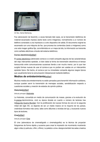 Un fax, marca Samsung.
Fax (abreviación de facsímil), a veces llamado tele copia, es la transmisión telefónica de
material escaneado impreso (tanto texto como imágenes), normalmente a un número de
teléfono conectado a una impresora o a otro dispositivo de salida. El documento original es
escaneado con una máquina de fax, que procesa los contenidos (texto o imágenes) como
una sola imagen gráfica fija, convirtiéndola en un mapa de bits, la información se transmite
como señales eléctricas a través del sistema telefónico.
Correo electrónico[editar]
El correo electrónico (abreviado correo-e o e-mail) comparte algunas de las características
del viejo intercambio epistolar, si bien dada la forma de transmisión electrónica el tiempo
transcurrido entre comunicaciones sucesivas tiende a ser mucho menor, por lo que han
surgido formas nuevas de usar el correo-e que no podían ser usadas en un intercambio
epistolar típico. De hecho, el correo-e por su inmediatez comparte algunos rasgos típicos
que usualmente tiene la comunicación interpersonal mediante teléfono.
Medios de entretenimiento[editar]
Muchos medios de entretenimiento no están pensados para transmitir información cotidiana,
aunque pueden servir la transmisión de mensajes sociales, sensibilización respecto a
cuestiones sociales y creación de estados de opinión pública.
Historieta[editar]
Artículo principal: Historieta
La historieta, convertida en medio de comunicación de masas, gracias a la evolución de
la prensa decimonónica, vivió su época dorada en cuanto a número de lectores tras
laSegunda Guerra Mundial. Con la proliferación de nuevas formas de ocio en la segunda
mitad del siglo XX, va dejando de ser un medio masivo en la mayoría de los países,
creándose formatos más caros, tales como álbumes o revistas de lujo, y buscando nuevos
tipos de lectores.
Cine[editar]
Artículo principal: Cine
El cine (abreviatura de cinematógrafo o cinematografía) es la técnica de proyectar
fotogramas de forma rápida y sucesiva para crear la impresión de movimiento mostrando
algún vídeo (o película, o film, o filme). La palabra «cine» designa también las salas o teatros
 