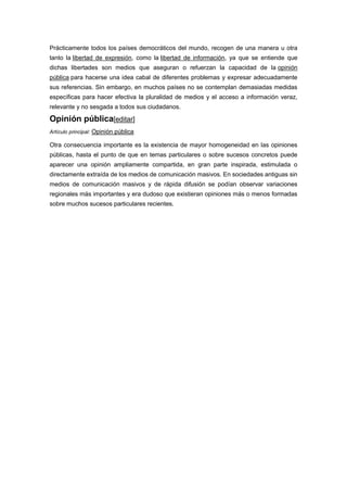 Prácticamente todos los países democráticos del mundo, recogen de una manera u otra
tanto la libertad de expresión, como la libertad de información, ya que se entiende que
dichas libertades son medios que aseguran o refuerzan la capacidad de la opinión
pública para hacerse una idea cabal de diferentes problemas y expresar adecuadamente
sus referencias. Sin embargo, en muchos países no se contemplan demasiadas medidas
específicas para hacer efectiva la pluralidad de medios y el acceso a información veraz,
relevante y no sesgada a todos sus ciudadanos.
Opinión pública[editar]
Artículo principal: Opinión pública
Otra consecuencia importante es la existencia de mayor homogeneidad en las opiniones
públicas, hasta el punto de que en temas particulares o sobre sucesos concretos puede
aparecer una opinión ampliamente compartida, en gran parte inspirada, estimulada o
directamente extraída de los medios de comunicación masivos. En sociedades antiguas sin
medios de comunicación masivos y de rápida difusión se podían observar variaciones
regionales más importantes y era dudoso que existieran opiniones más o menos formadas
sobre muchos sucesos particulares recientes.
 