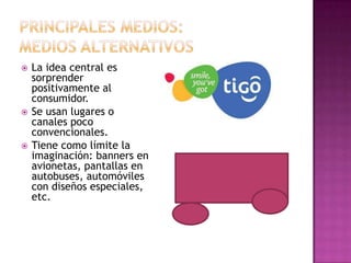  La idea central es
sorprender
positivamente al
consumidor.
 Se usan lugares o
canales poco
convencionales.
 Tiene como límite la
imaginación: banners en
avionetas, pantallas en
autobuses, automóviles
con diseños especiales,
etc.
 