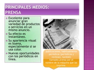  Excelente para
anunciar gran
variedad de productos
o servicios en un
mismo anuncio.
 Su efecto es
instantáneo.
 Su apariencia visual
es buena,
especialmente si se
usa color.
 Nuevas oportunidades
con los periódicos en
línea.
publicaciones, habitualmente
periódicas (periódicos y
revistas), también
llamados prensa por el
nombre de la máquina que las
imprime.
 