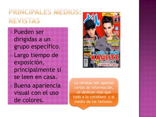  Pueden ser
dirigidas a un
grupo específico.
 Largo tiempo de
exposición,
principalmente si
se leen en casa.
 Buena apariencia
visual con el uso
de colores.
La revistas son aportes
cortos de información,
se dedican mas que
todo a lo cotidiano y al
medio de los famosos.
 