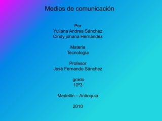 Medios de comunicación
Por
Yuliana Andrea Sánchez
Cindy johana Hernández
Materia
Tecnología
Profesor
José Fernando Sánchez
grado
10º3
Medellín – Antioquia
2010
 