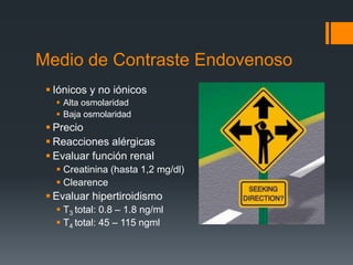 Medio de Contraste Endovenoso
 Iónicos y no iónicos
 Alta osmolaridad
 Baja osmolaridad
 Precio
 Reacciones alérgicas
 Evaluar función renal
 Creatinina (hasta 1,2 mg/dl)
 Clearence
 Evaluar hipertiroidismo
 T3 total: 0.8 – 1.8 ng/ml
 T4 total: 45 – 115 ngml
 