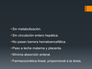 Sin metabolización.
Sin circulación entero hepática.
No pasan barrera hematoencefálica.
Paso a leche materna y placenta.
Mínima absorción enteral.
Farmacocinética lineal, proporcional a la dosis.
 