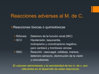 Reacciones adversas al M. de C.
Reacciones tóxicas o quimiotóxicas
 Riñones: Deterioro de la función renal (NIC)
 SCV: Hipotensión, taquicardia,
inotropismo y cronotropismo negativo,
paro cardiaco y trombosis venosa
 SNC: Reacción vasovagal, cefaleas, mareos,
deterioro sensorio, disminución de la visión
y convulsiones
El volumen administrado y la osmolaridad de los m. de c. son
relevantes en el desarrollo de estas reacciones
 