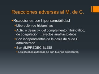 Reacciones adversas al M. de C.
Reacciones por hipersensibilidad
Liberación de histaminas
Activ. o desactiv. del complemento, fibrinolítico,
de coagulación… efectos anafilactoideos
Son independientes de la dosis de M.de C.
administrado
Son ¡IMPREDECIBLES!
 Las pruebas cutáneas no son buenos predictores
 