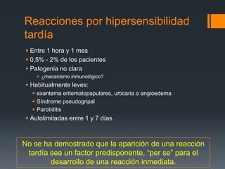 Reacciones por hipersensibilidad
tardía
 Entre 1 hora y 1 mes
 0,5% - 2% de los pacientes
 Patogenia no clara
 ¿mecanismo inmunológico?
 Habitualmente leves:
 exantema eritematopapulares, urticaria o angioedema
 Síndrome pseudogripal
 Parotiditis
 Autolimitadas entre 1 y 7 días
No se ha demostrado que la aparición de una reacción
tardía sea un factor predisponente, “per se” para el
desarrollo de una reacción inmediata.
 