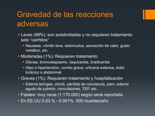 Gravedad de las reacciones
adversas
 Leves (98%): son autolimitadas y no requieren tratamiento
solo “cariñitos”
 Nauseas, vómito leve, estornudos, sensación de calor, gusto
metálico, etc.
 Moderadas (1%): Requieren tratamiento
 Disnea, broncoespasmo, taquicardia, bradicardia
 Hipo o hipertensión, vomito grave, urticaria extensa, dolor
torácico o abdominal
 Graves (1%): Requieren tratamiento y hospitalización
 Edema laringeo, shock, pérdida de conciencia, paro, edema
agudo de pulmón, convulsiones, TEP, etc.
 Fatales: muy raras (1:170.000) según serie reportada
 En EE:UU 0.03 % - 0.001%. 500 muertes/año.
 