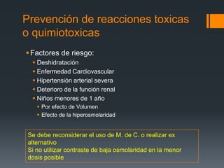 Prevención de reacciones toxicas
o quimiotoxicas
Factores de riesgo:
 Deshidratación
 Enfermedad Cardiovascular
 Hipertensión arterial severa
 Deterioro de la función renal
 Niños menores de 1 año
 Por efecto de Volumen
 Efecto de la hiperosmolaridad
Se debe reconsiderar el uso de M. de C. o realizar ex
alternativo
Si no utilizar contraste de baja osmolaridad en la menor
dosis posible
 