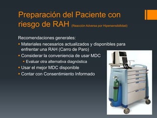 Preparación del Paciente con
riesgo de RAH (Reacción Adversa por Hipersensibilidad)
Recomendaciones generales:
 Materiales necesarios actualizados y disponibles para
enfrentar una RAH (Carro de Paro)
 Considerar la conveniencia de usar MDC
 Evaluar otra alternativa diagnóstica
 Usar el mejor MDC disponible
 Contar con Consentimiento Informado
 