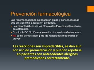 Prevención farmacológica
Las recomendaciones se basan en guías y consensos mas
que en Medicina Basada en Evidencia.
 Las características de los Contrastes Iónicos avalan el uso
de esteroides.
 Con los MDC No Iónicos solo disminuyen los efectos leves
 No se ha demostrado ↓ de las reacciones moderadas o
graves
Las reacciones son impredecibles, se dan aun
con uso de premedicación y pueden repetirse
en pacientes con antecedentes alérgicos
premedicados correctamente.
 