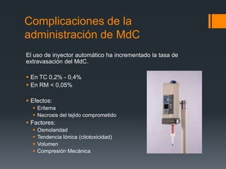 Complicaciones de la
administración de MdC
El uso de inyector automático ha incrementado la tasa de
extravasación del MdC.
 En TC 0,2% - 0,4%
 En RM < 0,05%
 Efectos:
 Eritema
 Necrosis del tejido comprometido
 Factores:
 Osmolaridad
 Tendencia Iónica (citotoxicidad)
 Volumen
 Compresión Mecánica
 