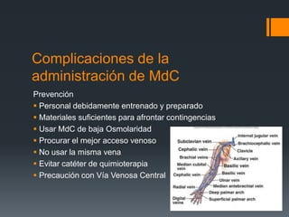 Complicaciones de la
administración de MdC
Prevención
 Personal debidamente entrenado y preparado
 Materiales suficientes para afrontar contingencias
 Usar MdC de baja Osmolaridad
 Procurar el mejor acceso venoso
 No usar la misma vena
 Evitar catéter de quimioterapia
 Precaución con Vía Venosa Central
 