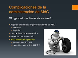 Complicaciones de la
administración de MdC
CT: ¿porqué una buena vía venosa?
 Algunos exámenes requieren alto flujo de MdC.
 Perfusión
 AngioTac
 Uso de inyectora automática
 Monitoreo escaso o nulo
 Alta presión de inyección
 Presión: 50 – 200 PSI
 Neumático: entre 18 – 50 PSI !!
 