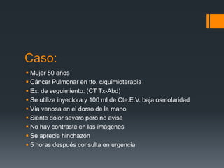 Caso:
 Mujer 50 años
 Cáncer Pulmonar en tto. c/quimioterapia
 Ex. de seguimiento: (CT Tx-Abd)
 Se utiliza inyectora y 100 ml de Cte.E.V. baja osmolaridad
 Vía venosa en el dorso de la mano
 Siente dolor severo pero no avisa
 No hay contraste en las imágenes
 Se aprecia hinchazón
 5 horas después consulta en urgencia
 